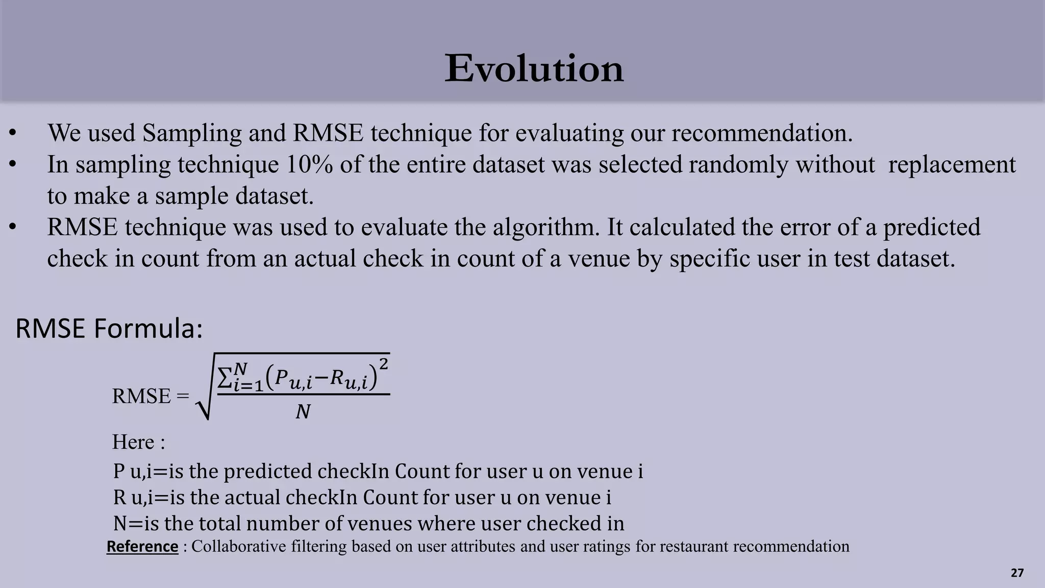 Evolution
• We used Sampling and RMSE technique for evaluating our recommendation.
• In sampling technique 10% of the entire dataset was selected randomly without replacement
to make a sample dataset.
• RMSE technique was used to evaluate the algorithm. It calculated the error of a predicted
check in count from an actual check in count of a venue by specific user in test dataset.
RMSE Formula:
RMSE =
𝑖=1
𝑁 𝑃 𝑢,𝑖−𝑅 𝑢,𝑖
2
𝑁
Here :
P u,i=is the predicted checkIn Count for user u on venue i
R u,i=is the actual checkIn Count for user u on venue i
N=is the total number of venues where user checked in
Reference : Collaborative filtering based on user attributes and user ratings for restaurant recommendation
27
 