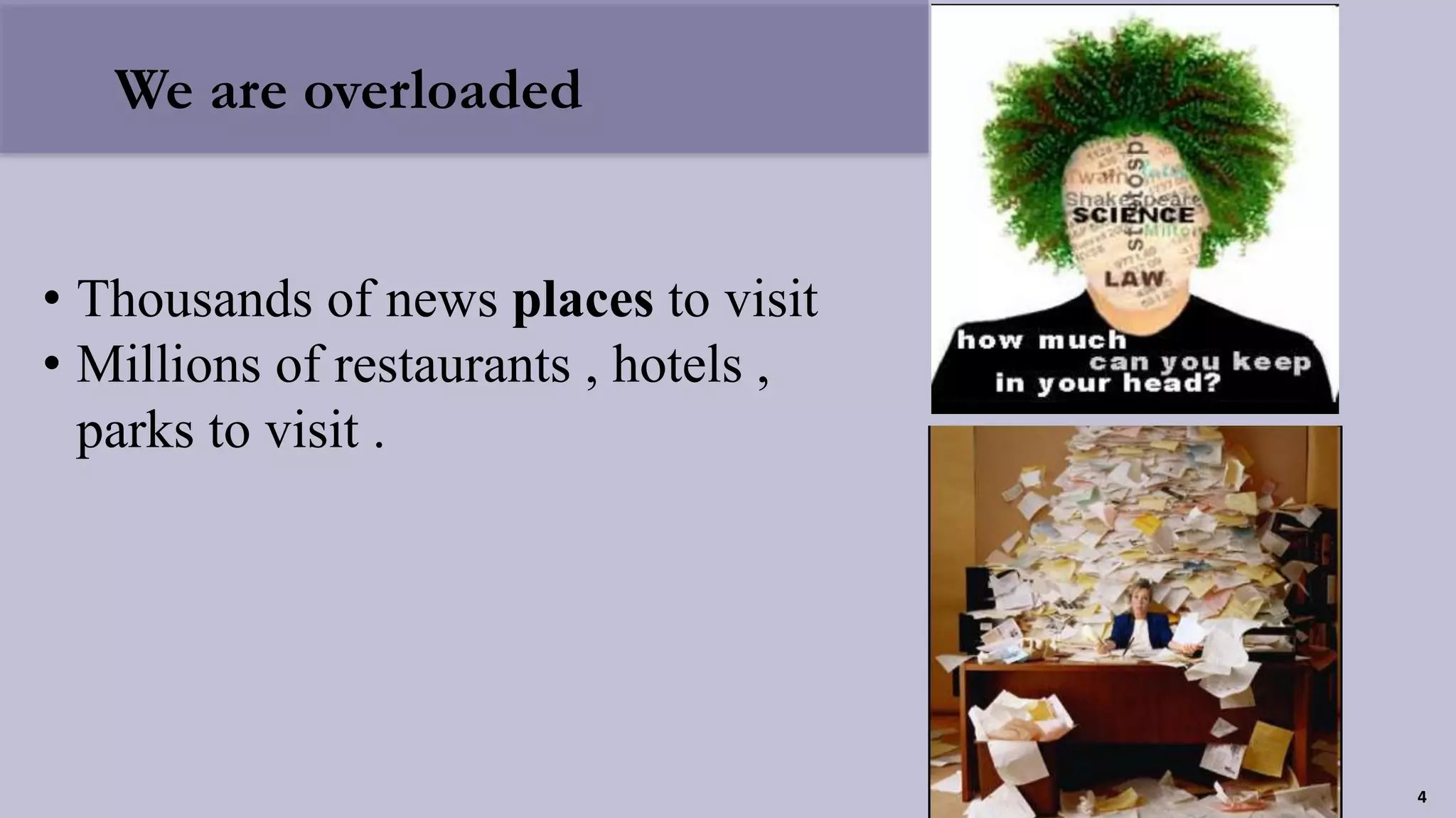 We are overloaded
• Thousands of news places to visit
• Millions of restaurants , hotels ,
parks to visit .
4
 