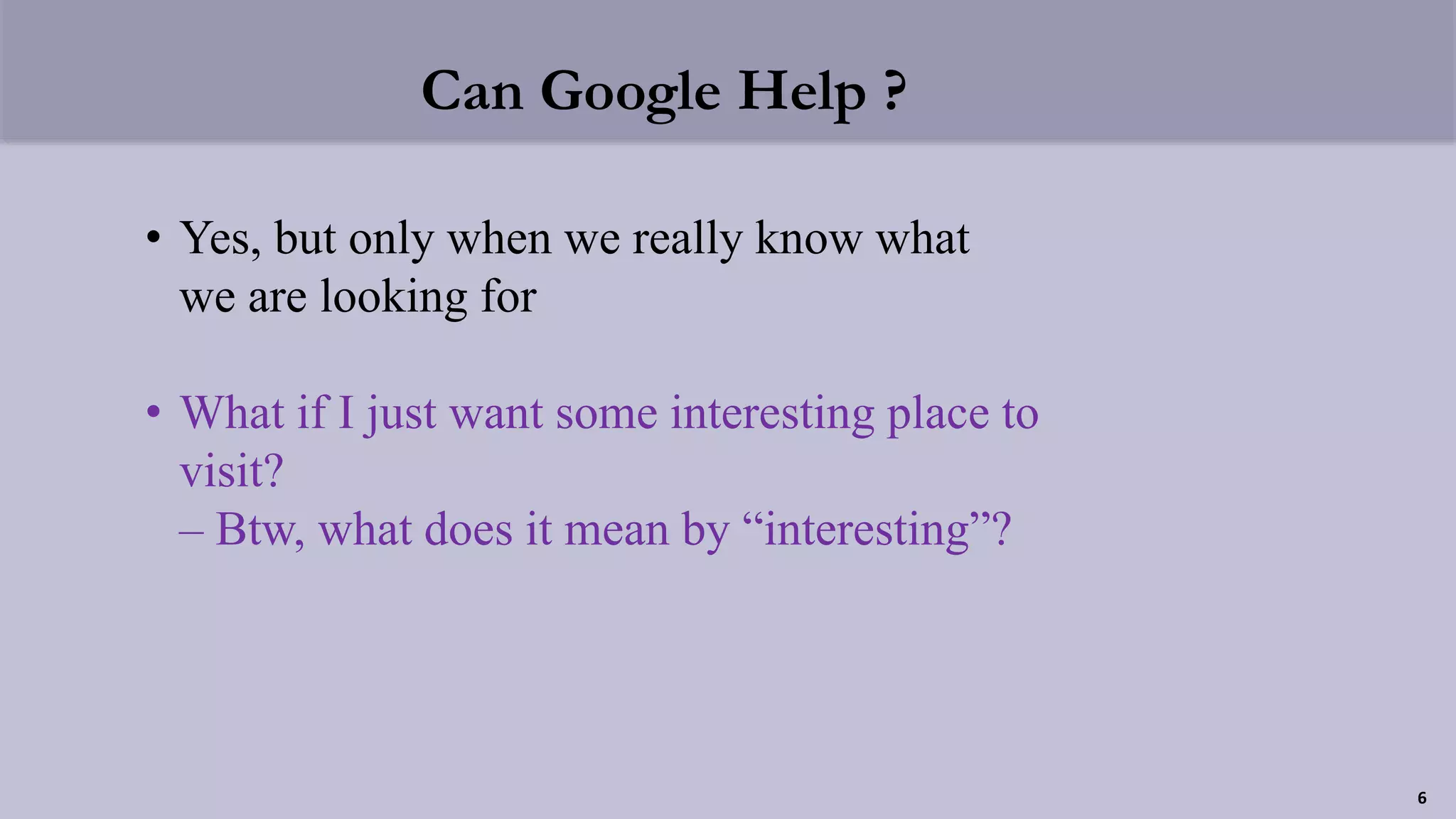 Can Google Help ?
• Yes, but only when we really know what
we are looking for
• What if I just want some interesting place to
visit?
– Btw, what does it mean by “interesting”?
6
 