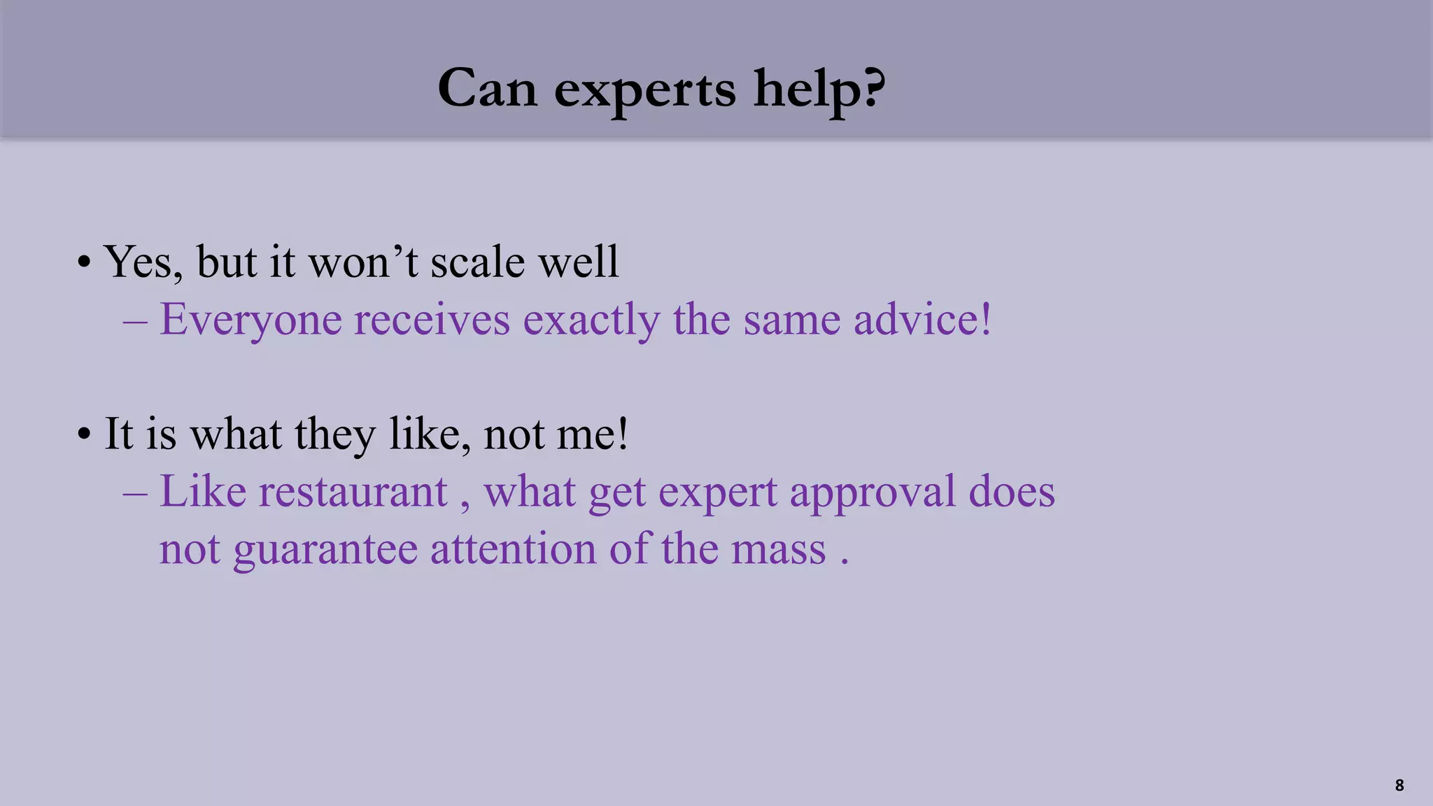 Can experts help?
• Yes, but it won’t scale well
– Everyone receives exactly the same advice!
• It is what they like, not me!
– Like restaurant , what get expert approval does
not guarantee attention of the mass .
8
 