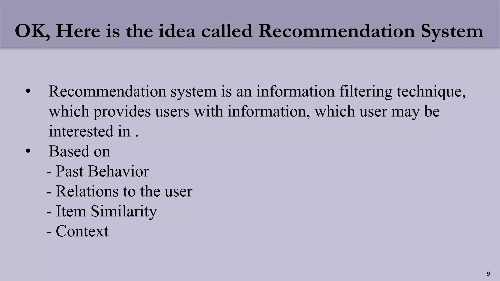 OK, Here is the idea called Recommendation System
• Recommendation system is an information filtering technique,
which provides users with information, which user may be
interested in .
• Based on
- Past Behavior
- Relations to the user
- Item Similarity
- Context
9
 