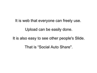 It is web that everyone can freely use.  Upload can be easily done. It is also easy to see other people's Slide.  That is “Social Auto Share&quot;. 