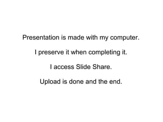 Presentation is made with my computer.  I preserve it when completing it.  I access Slide Share.  Upload is done and the end.  