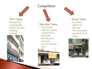 Competitors
“Pro” Salon
- Managed by
young people.
- Knows the most
trending
hairstyle.
“Mei Hua” Salon
- Hair styling
skills are equally
competitive as
each other.
- Provide good
customer
services and low
price.
“Kozo” Salon
- Located at
uptown of
Banting.
- Most systematic
among all of the
salons.
 