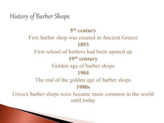 5th century
First barber shop was created in Ancient Greece
1893
First school of barbers had been opened up
19th century
Golden age of barber shops
1904
The end of the golden age of barber shops
1980s
Unisex barber shops were became more common in the world
until today
 