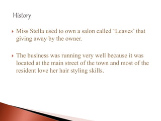  Miss Stella used to own a salon called ‘Leaves’ that
giving away by the owner.
 The business was running very well because it was
located at the main street of the town and most of the
resident love her hair styling skills.
 