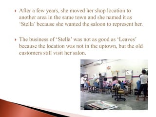  After a few years, she moved her shop location to
another area in the same town and she named it as
‘Stella’ because she wanted the saloon to represent her.
 The business of ‘Stella’ was not as good as ‘Leaves’
because the location was not in the uptown, but the old
customers still visit her salon.
 
