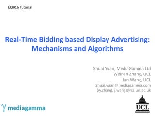 Real-Time Bidding based Display Advertising:
Mechanisms and Algorithms
Shuai Yuan, MediaGamma Ltd
Weinan Zhang, UCL
Jun Wang, UCL
Shuai.yuan@mediagamma.com
{w.zhang, j.wang}@cs.ucl.ac.uk
ECIR16 Tutorial
 
