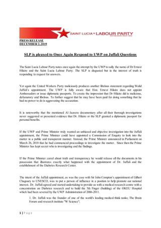 1 | P a g e
PRESS RELEASE
DECEMBER 2,2019
SLP is pleased to Once Again Respond to UWP on Juffali Questions
The Saint Lucia Labour Party notes once again the attempt by the UWP to sully the name of Dr Ernest
Hilaire and the Saint Lucia Labour Party. The SLP is disgusted but in the interest of truth is
responding to request for answers.
Yet again the United Workers Party maliciously produces another libelous statement regarding Walid
Juffali’s appointment. The UWP is fully aware that Hon. Ernest Hilaire does not appoint
Ambassadors or issue diplomatic passports. To create the impression that Dr Hilaire did is malicious,
defamatory and libelous. To further suggest that he may have been paid for doing something that he
had no power to do is aggravating the accusation.
It is noteworthy that the mentioned Al Jazeera documentary after all their thorough investigations
never suggested or presented evidence that Dr. Hilaire or the SLP granted a diplomatic passport for
personal benefits.
If the UWP and Prime Minister truly wanted an unbiased and objective investigation into the Juffali
appointment, the Prime Minister could have appointed a Commission of Enquiry to look into the
matter in a public and transparent manner. Instead, the Prime Minister announced in Parliament on
March 26, 2018 that he had commenced proceedings to investigate the matter. Since then the Prime
Minister has kept secret who is investigating and the findings.
If the Prime Minister cared about truth and transparency he would release all the documents in his
possession that illustrates exactly what happened with the appointment of Dr. Juffali and the
establishment of the Diabetes Research Center.
The intent of the Juffali appointment, as was the case with Sir John Compton’s appointment of Gilbert
Chagoury to UNESCO, was to put a person of influence in a position to help promote our national
interest. Dr. Juffali agreed and started undertaking to provide us with a medical research centre with a
concentration on Diabetes research and to build the 5th Finger (building) of the OKEU Hospital
which had been severed by the UWP Administration of 2006-2011.
1. Dr. Juffali was the founder of one of the world's leading medical think tanks; The Brain
Forum and research institute "W Science";
 