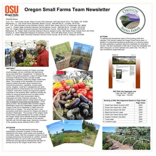 Oregon Small Farms Team Newsletter   Tuck*, B.V., Field Crops Faculty, Wasco County OSU Extension, 400 East Scenic Drive, The Dalles, OR  97058 Stephenson, G., OSU Small Farms Specialist,  Benton County, 1849 NW 9th St., Corvallis, OR 97330 Kerr*, S.R., WSU-Klickitat County Extension Director, 228 W. Main Street, MS-CH-12 Goldendale, WA  98620 Lucas, C.,  Oregon State University Extension Service-Benton County, 1849 NW 9th St., Corvallis, OR 97330 Fery*, M., Oregon State University Extension Service-Benton County, 1849 NW 9th St., Corvallis, OR 97330 Mathewson, M., Oregon State University Extension Service-Jackson County, 569 Hanley Road, Central Point, OR 97502 Andrews, N., North Willamette Research & Extension Center, 15210 NE Miley Road, Aurora, OR 97002 Angima, S., Oregon State University Extension Service-Lincoln County, 29 SE 2nd St., Newport, OR 97365 ABSTRACT   Many residents moving into Oregon purchase small acreages, yet are unfamiliar with agricultural issues and small farm management. To address the needs of this growing audience, a team of Oregon State University Extension Faculty in the fall of 2006 developed a newsletter called the  Oregon Small Farm News.  The purpose of the newsletter   is to provide research-based information about livestock and horticultural production, marketing, noxious weed control, irrigation, small farm management and other issues pertinent to small farmers and rural landowners.  Livestock, horticulture, forestry and agronomy agents contribute to this quarterly effort; additional articles are written by resource personnel such as weed control coordinators, NRCS and conservation district employees and other Extension educators. The newsletter is available without charge electronically at  http://smallfarms.oregonstate.edu/newsletter/.   In the spring of 2007, the successful Mid-Columbia Oregon/ Washington Small Farm Newsletter merged with the Oregon Small Farms Newsletter to better serve the small farms of Oregon. The result has been a very successful small farms resource for Oregon and parts of Southern Washington. The success of the Oregon Small Farms News is demonstrated by the number of hits on the Oregon Small Farms website where the newsletter is hosted. In 2007, the total number of hits reached 585,000 with 183,000 page views. Electronic circulation of the quarterly issues reached 6,000 in 2007. SITUATION Oregon over the last several years has experienced a dramatic increase in small acreage landowners who have a wide variety and diversity of information needs. With the increased numbers of small acreage landowners the demands for credible, research based information for use by both small acreage landowners and agriculture professionals has been of primary focus by the Oregon Small Farms Team. ,[object Object],[object Object],[object Object],                                                                                                                                              )                            ACTIONS To address the educational needs of the growing small farm clientele, OSU faculty created the Oregon Small Farms team. In addition to conducting educational workshops on numerous topics, the team publishes a quarterly electronic newsletter for small farm owners. The team developed a Web site to house the newsletter and other resources, an event calendar and useful links. The URL is  http://smallfarms.oregonstate.edu. Page Views Rank Ranking of Web Site Segments Based on Page Views 2531 8. Livestock page 2582 7. Crops page 3651 6. Organic Fertilizer Calculator 3737 5. Small Farm News Spring 2007 4343 4. Beginning farmers’ page 5604 3. Small Farm News Fall 2007 5953 2. Small Farm News Nov. 2006 6000 1. Small Farm News Summer 2007 