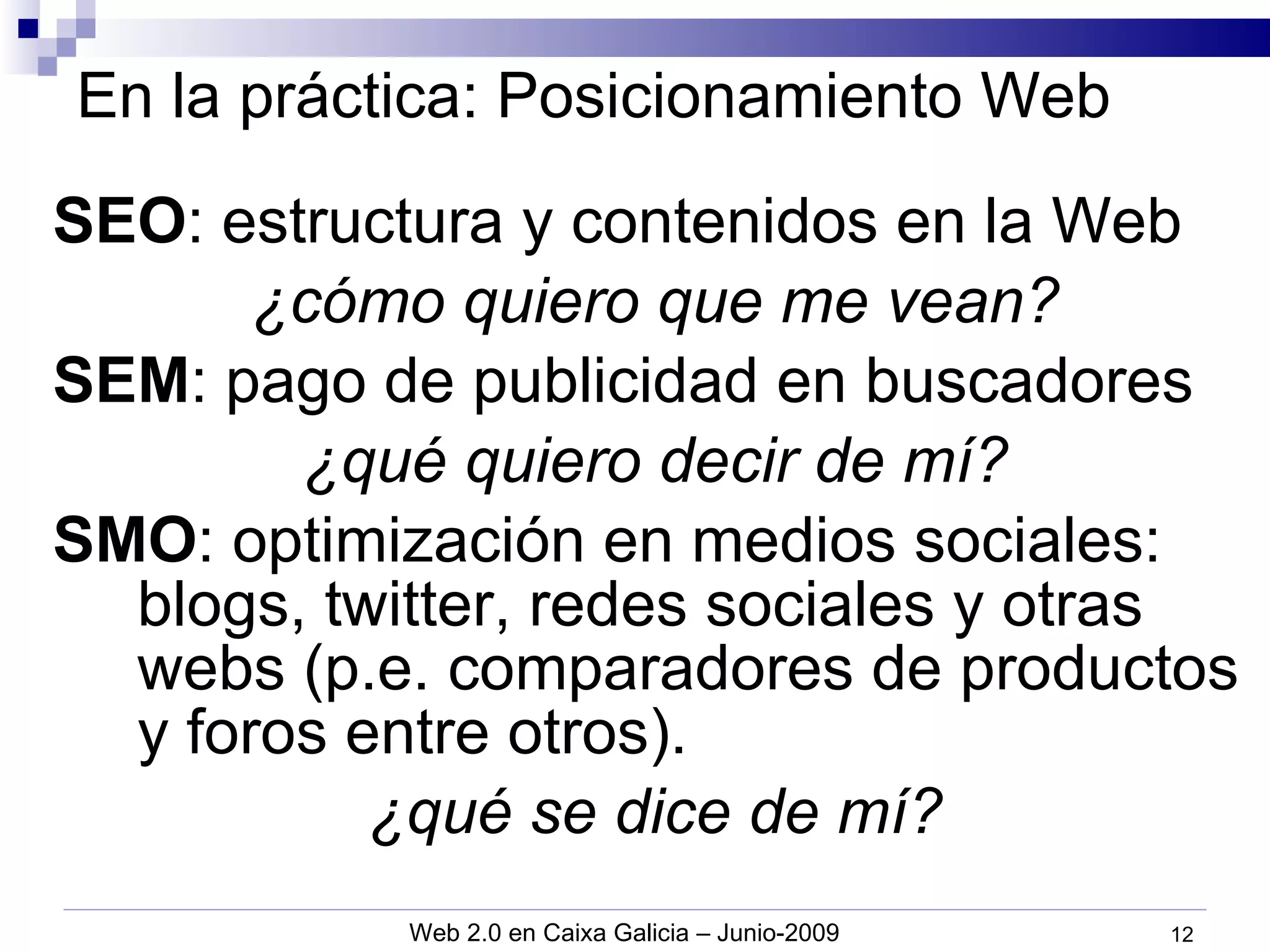 En la práctica: Posicionamiento Web SEO : estructura y contenidos en la Web ¿cómo quiero que me vean? SEM : pago de publicidad en buscadores ¿qué quiero decir de mí? SMO : optimización en medios sociales: blogs, twitter, redes sociales y otras webs (p.e. comparadores de productos y foros entre otros). ¿qué se dice de mí? 