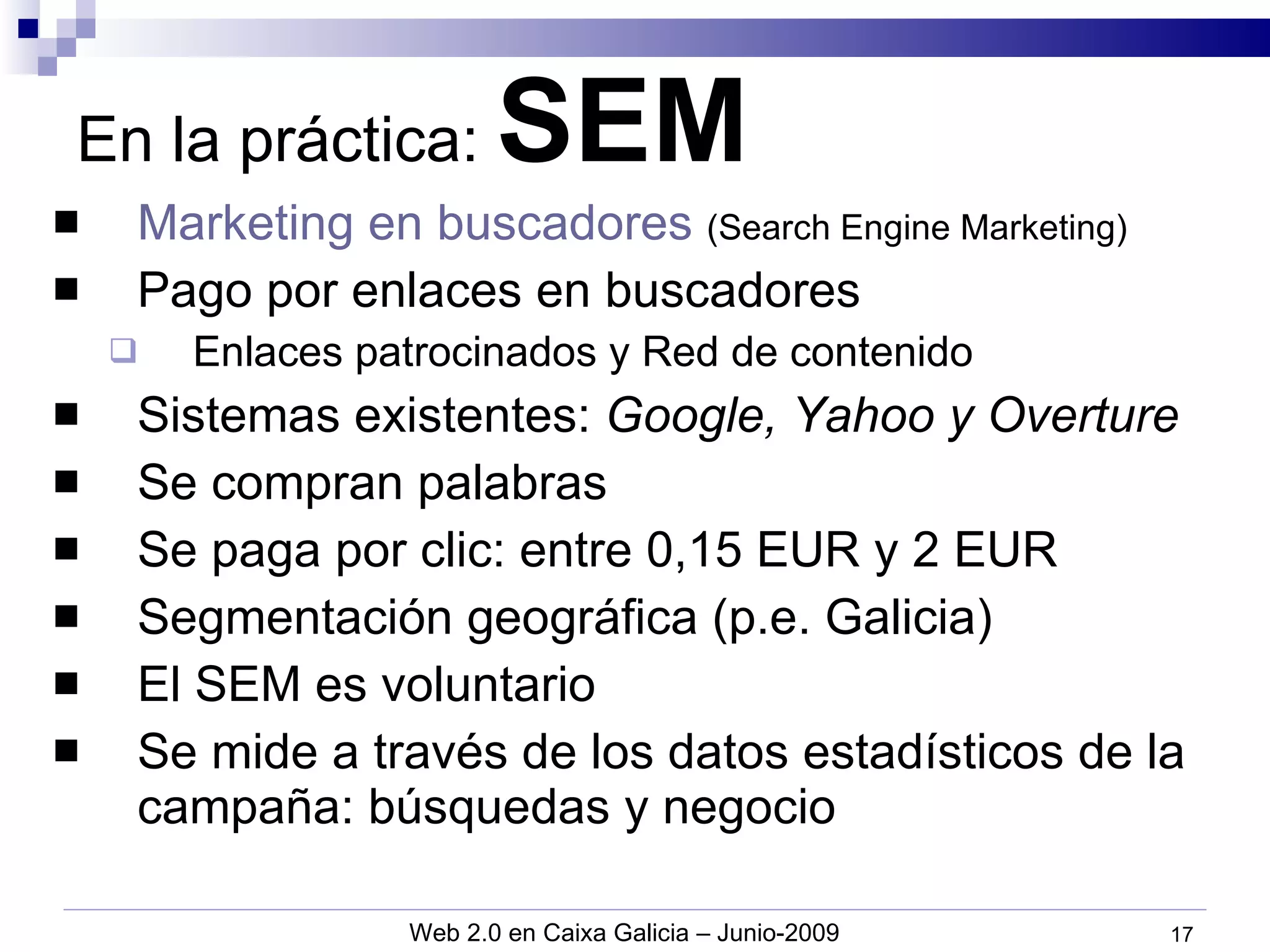En la práctica:  SEM Marketing en buscadores   (Search Engine Marketing) Pago por enlaces en buscadores Enlaces patrocinados y Red de contenido Sistemas existentes:  Google, Yahoo y Overture Se compran palabras Se paga por clic: entre 0,15 EUR y 2 EUR Segmentación geográfica (p.e. Galicia) El SEM es voluntario Se mide a través de los datos estadísticos de la campaña: búsquedas y negocio 