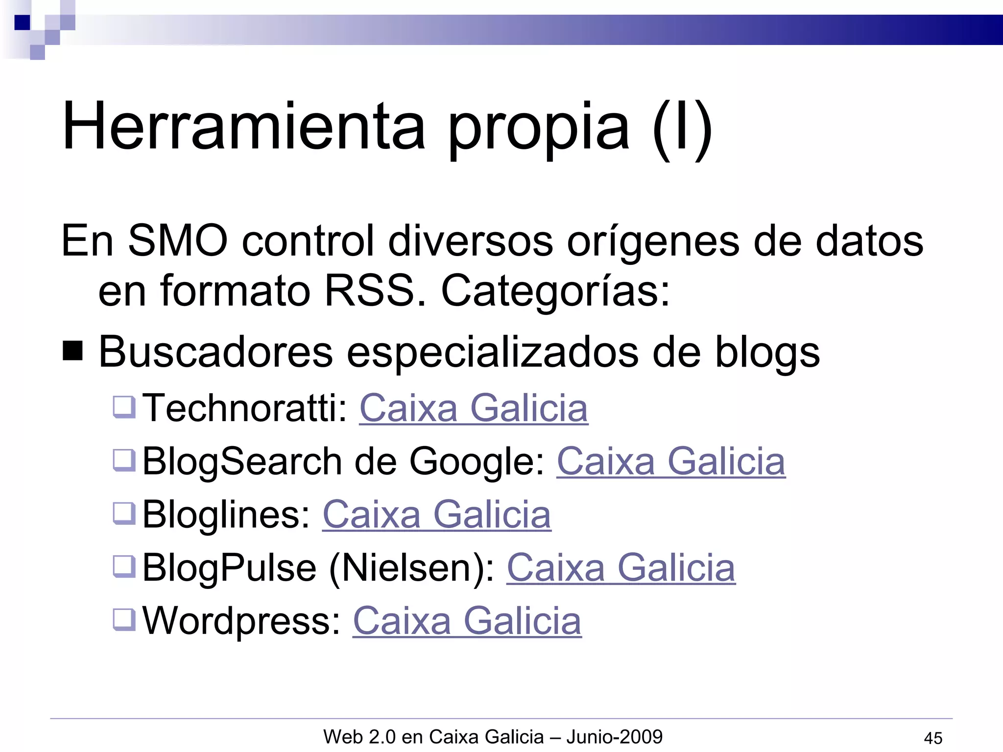 Herramienta propia (I) En SMO control diversos orígenes de datos en formato RSS. Categorías: Buscadores especializados de blogs Technoratti:  Caixa Galicia BlogSearch de Google:  Caixa Galicia Bloglines:  Caixa Galicia BlogPulse (Nielsen):  Caixa Galicia Wordpress:  Caixa Galicia 
