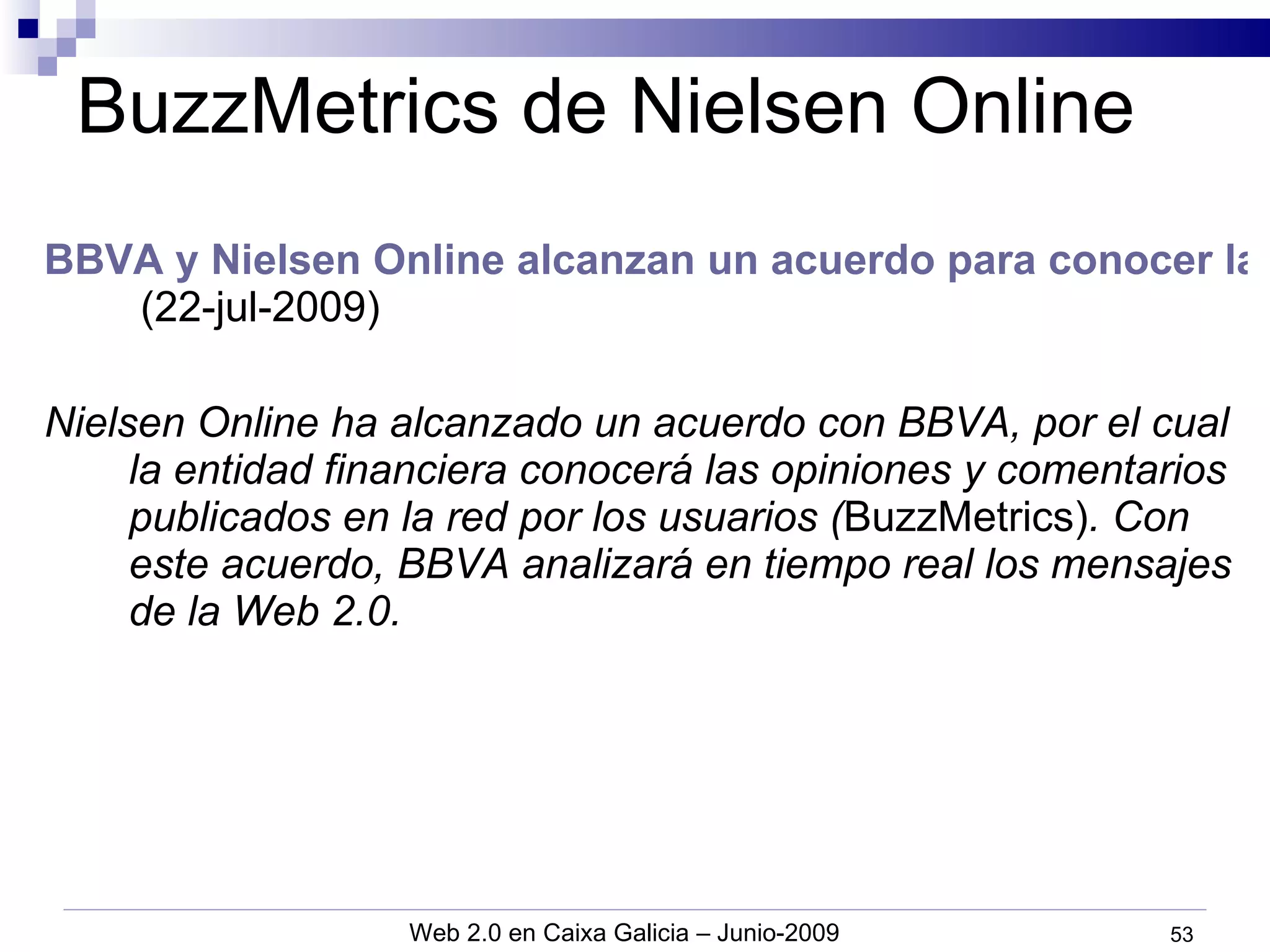 BuzzMetrics de Nielsen Online BBVA y Nielsen Online alcanzan un acuerdo para conocer la opinión de la red   (22-jul-2009) Nielsen Online ha alcanzado un acuerdo con BBVA, por el cual la entidad financiera conocerá las opiniones y comentarios publicados en la red por los usuarios ( BuzzMetrics) . Con este acuerdo, BBVA analizará en tiempo real los mensajes de la Web 2.0. 