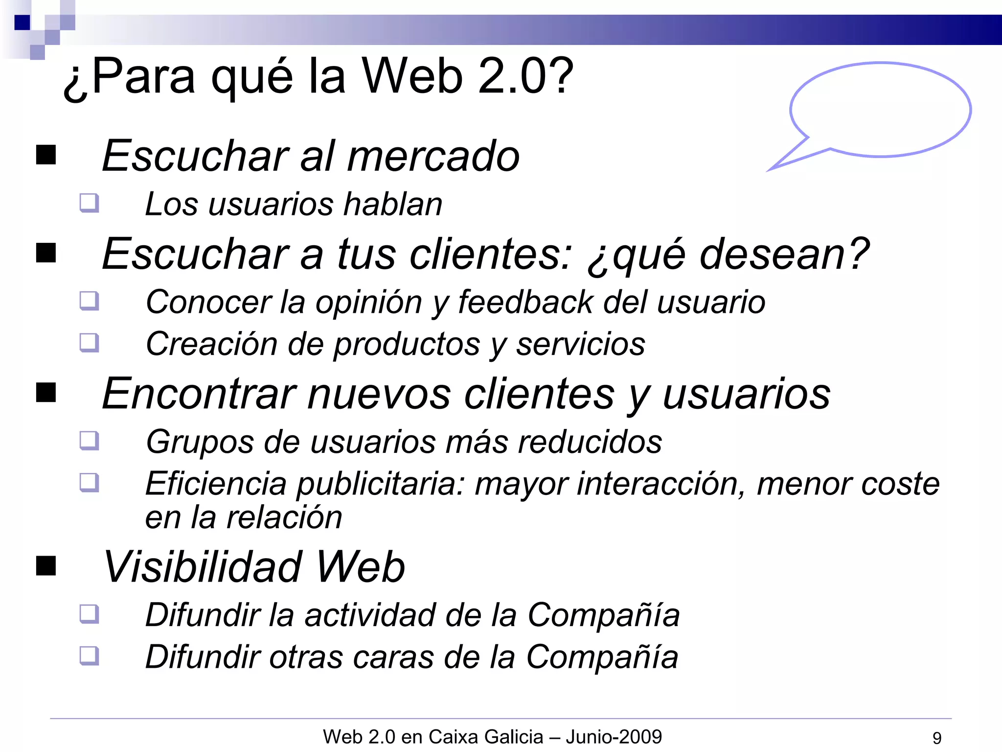 ¿Para qué la Web 2.0? Escuchar al mercado Los usuarios hablan Escuchar a tus clientes: ¿qué desean? Conocer la opinión y feedback del usuario Creación de productos y servicios Encontrar nuevos clientes y usuarios Grupos de usuarios más reducidos Eficiencia publicitaria: mayor interacción, menor coste en la relación Visibilidad Web Difundir la actividad de la Compañía Difundir otras caras de la Compañía 