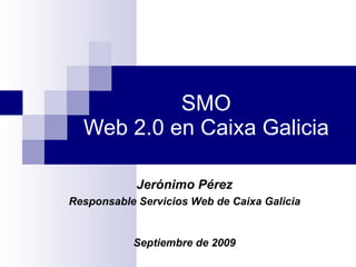 SMO Web 2.0 en Caixa Galicia Jerónimo Pérez Responsable Servicios Web de Caixa Galicia Septiembre de 2009 