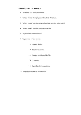 2.2 OBJECTIVE OF SYSTEM
 To develop back office environment.
 To keep track of all employees and students of institute.
 To keep track of each and every notice displayed on the notice board.
 To keep track of incoming and outgoing letters.
 To generate academic calendar.
 To generates various reports:
 Student details.
 Employee details.
 Student certificates like TC.
 Academic.
 Sport/Facility/competition.
 To provide security to each module.
 