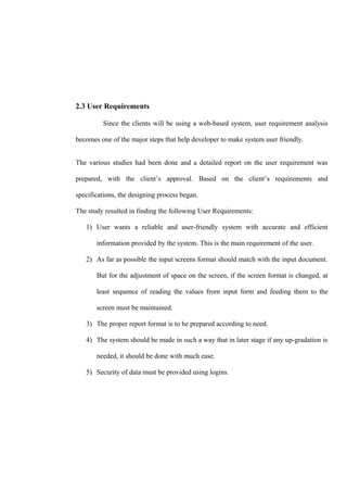 2.3 User Requirements
Since the clients will be using a web-based system, user requirement analysis
becomes one of the major steps that help developer to make system user friendly.
The various studies had been done and a detailed report on the user requirement was
prepared, with the client’s approval. Based on the client’s requirements and
specifications, the designing process began.
The study resulted in finding the following User Requirements:
1) User wants a reliable and user-friendly system with accurate and efficient
information provided by the system. This is the main requirement of the user.
2) As far as possible the input screens format should match with the input document.
But for the adjustment of space on the screen, if the screen format is changed, at
least sequence of reading the values from input form and feeding them to the
screen must be maintained.
3) The proper report format is to be prepared according to need.
4) The system should be made in such a way that in later stage if any up-gradation is
needed, it should be done with much ease.
5) Security of data must be provided using logins.
 