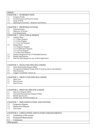 INDEX
CHAPTER 1 : INTRODUCTION
1.1 Company Profile
1.2 Existing System and Need for System
1.3 Scope of Work
1.4 Operating Environment – Hardware and Software
CHAPTER 2 : PROPOSED SYSTEM
2.1 Proposed System
2.2 Objectives of System
2.3 User Requirements
CHAPTER 3 : ANALYSIS & DESIGN
3.1 Analysis Phase
3.1.1 Object Diagram
3.1.2 Class Diagram
3.1.3 Use Case Diagrams
3.2 Design Phase
3.2.1 Sequence Diagram
3.2.2 Collaboration Diagram
3.2.3 Activity Diagram
3.2.4 State Chart Diagram
3.3 Interface Diagram (in case of Embedded Systems)
3.4 Module Specifications
3.5 Web Site Map Diagram (in case of Web Application)
CHAPTER 4 : BACK END SPECIFICATIONS
4.1 Entity Relationship Diagram (ERD)
4.3 Normalization Database Design (With 25 good records in each database)
4.3 Data Dictionary
4.4 Triggers, Constraints, Cursors etc.
CHAPTER 5 : FRONT END SPECIFICATIONS
5.1 Menu Tree
5.2 Menu Screens
5.3 Input Screens
CHAPTER 6 : PROCESS SPECIFICATIONS
6.1 Data Flow Diagram (DFD)
6.2 Functional Decomposition Diagram (FDD)
6.3 Module Specification
6.3 Sample Code, Stored Procedures etc.
CHAPTER 7 : IMPLEMENTATION AND TESTING
7.1 Component Diagram
7.2 Deployment Diagram
7.3 Test Cases
CHAPTER 8 : LIMITATIONS AND FUTURE ENHANCEMENTS
8.1 Limitations of the system
8.2 Proposed Enhancements
8.3 Conclusion
Bibliography
 