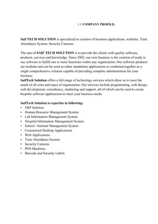 1.1 COMPANY PROFILE:
Saif TECH SOLUTION is specialized in creation of business applications, websites, Time
Attendance System, Security Cameras.
The aim of SAIF TECH SOLUTION is to provide the clients with quality software,
products, services and knowledge. Since 2002, our core business is the creation of ready to
use software to fulfill one or more functions within any organization. Our software products
are modular and can be used as either standalone applications or combined together as a
single comprehensive solution capable of providing complete administration for your
business.
SaifTech Solution offers a full range of technology services which allow us to meet the
needs of all sizes and types of organization. Our services include programming, web design,
web development, consultancy, marketing and support, all of which can be used to create
bespoke software applications to meet your business needs.
SaifTech Solution is expertise in following:
• ERP Solution
• Human Resource Management System
• Lab Information Management System
• Hospital Information Management System
• School / Institute Management System
• Customized Desktop Applications
• Web Applications
• Time Attendance System
• Security Cameras
• POS Machines
• Barcode and Security Labels
 