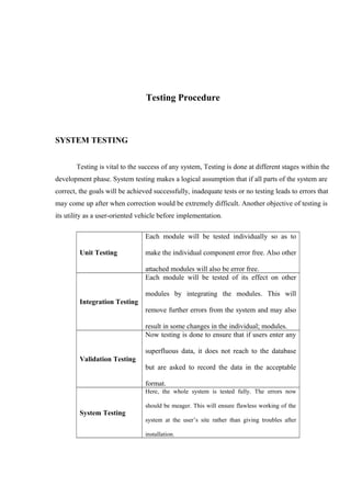 Testing Procedure
SYSTEM TESTING
Testing is vital to the success of any system, Testing is done at different stages within the
development phase. System testing makes a logical assumption that if all parts of the system are
correct, the goals will be achieved successfully, inadequate tests or no testing leads to errors that
may come up after when correction would be extremely difficult. Another objective of testing is
its utility as a user-oriented vehicle before implementation.
Unit Testing
Each module will be tested individually so as to
make the individual component error free. Also other
attached modules will also be error free.
Integration Testing
Each module will be tested of its effect on other
modules by integrating the modules. This will
remove further errors from the system and may also
result in some changes in the individual; modules.
Validation Testing
Now testing is done to ensure that if users enter any
superfluous data, it does not reach to the database
but are asked to record the data in the acceptable
format.
System Testing
Here, the whole system is tested fully. The errors now
should be meager. This will ensure flawless working of the
system at the user’s site rather than giving troubles after
installation.
 