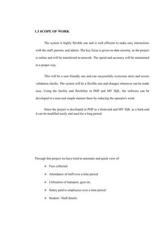 1.3 SCOPE OF WORK
The system is highly flexible one and is well efficient to make easy interactions
with the staff, parents, and admin. The key focus is given on data security, as the project
is online and will be transferred in network. The speed and accuracy will be maintained
in a proper way.
This will be a user-friendly one and can successfully overcome strict and severe
validation checks. The system will be a flexible one and changes whenever can be made
easy. Using the facility and flexibility in PHP and MY SQL, the software can be
developed in a neat and simple manner there by reducing the operator's work.
Since the project is developed in PHP as a front-end and MY SQL as a back-end
it can be modified easily and used for a long period.
Through this project we have tried to automate and quick view of:
 Fees collected
 Attendance of staff over a time period
 Utilization of transport, gym etc.
 Salary paid to employees over a time period
 Student / Staff details.
 