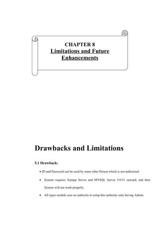 Drawbacks and Limitations
5.1 Drawback:
• ID and Password can be used by some other Person which is not authorized.
• System requires Xampp Server and MYSQL Server 5.0.51 onward, and then
System will not work properly.
• All types module user no authority to setup this authority only having Admin.
CHAPTER 8
Limitations and Future
Enhancements
 