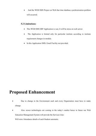 • And the WEB SMS Project on Web that time database synchronization problem
will occurred.
5.2 Limitations:
• This WEB SMS ERP Application is vast, It will be stress on web server.
• The Application is limited only for particular institute according to institute
requirement changes in module.
• In this Application SMS, Email Facility not provided.
Proposed Enhancement
• Due to change in the Environment each and every Organization must have to make
change.
• Also, newer technologies are coming in the today’s market hence in future our Web
Education Management System will provide the Services Like-
Will store Attendance details of each Student automatic.
 