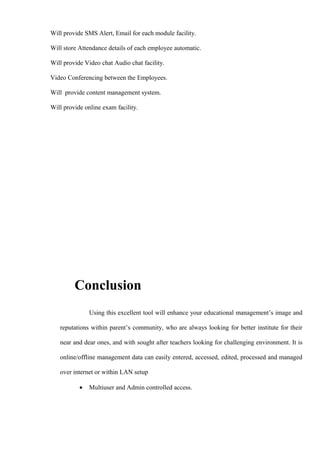 Will provide SMS Alert, Email for each module facility.
Will store Attendance details of each employee automatic.
Will provide Video chat Audio chat facility.
Video Conferencing between the Employees.
Will provide content management system.
Will provide online exam facility.
Conclusion
Using this excellent tool will enhance your educational management’s image and
reputations within parent’s community, who are always looking for better institute for their
near and dear ones, and with sought after teachers looking for challenging environment. It is
online/offline management data can easily entered, accessed, edited, processed and managed
over internet or within LAN setup
• Multiuser and Admin controlled access.
 