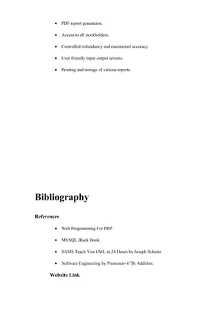 • PDF report generation.
• Access to all stockholders.
• Controlled redundancy and maintained accuracy.
• User friendly input output screens.
• Printing and storage of various reports.
Bibliography
References
• Web Programming For PHP
• MYSQL Black Book.
• SAMS Teach You UML in 24 Hours by Joseph Schuler.
• Software Engineering by Pressmen- 6’Th Addition.
Website Link
 
