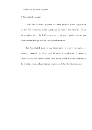 1. Local area network Projects
2. Distributed projects
Local area Network projects are those projects where application
has to be in cooperated in the Local area network of the client i.e. within
its premises only. In LAN cases, server is not remotely located and
client access this application through this network.
But Distributed projects are those projects where application is
remotely situated. In these kind of projects application is remotely
situated on to the remote server from where client machine connects to
the remote server and application is downloaded on to client machine
 
