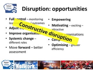 Disruption: opportunities
• Full control – monitoring
learning process / outcomes
• Adjust expenditure
• Improve organisation
• Systemic change –
different roles
• Move forward – better
assessment
• Empowering
• Motivating – exciting –
attractive
• Flexible organisations
• Competitive
• Optimising – greater
efficiency
 