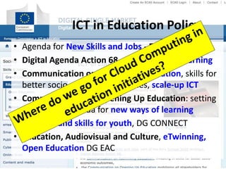 • Agenda for New Skills and Jobs - Europe 2020
• Digital Agenda Action 68 – mainstream elearning
• Communication on Rethinking Education, skills for
better socio-economic outcomes, scale-up ICT
• Communication on Opening Up Education: setting
a European agenda for new ways of learning
• Learning and skills for youth, DG CONNECT
• Education, Audiovisual and Culture, eTwinning,
Open Education DG EAC
ICT in Education Policy
 