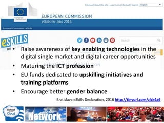 • bb
Bratislava eSkills Declaration, 2016 http://tinyurl.com/zlck4a6
• Raise awareness of key enabling technologies in the
digital single market and digital career opportunities
• Maturing the ICT profession
• EU funds dedicated to upskilling initiatives and
training platforms
• Encourage better gender balance
 
