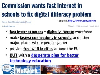 • fast Internet access = digitally literate workforce
• make fastest connections in schools, and other
major places where people gather
• provide free wi-fi in cities around the EU
• BUT with a desperate plea for better
technology education
Euractiv, http://tinyurl.com/zhllrtm
 
