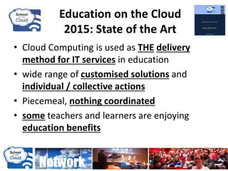 • Cloud Computing is used as THE delivery
method for IT services in education
• wide range of customised solutions and
individual / collective actions
• Piecemeal, nothing coordinated
• some teachers and learners are enjoying
education benefits
Education on the Cloud
2015: State of the Art
 
