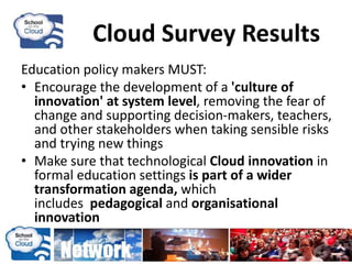 Cloud Survey Results
Education policy makers MUST:
• Encourage the development of a 'culture of
innovation' at system level, removing the fear of
change and supporting decision-makers, teachers,
and other stakeholders when taking sensible risks
and trying new things
• Make sure that technological Cloud innovation in
formal education settings is part of a wider
transformation agenda, which
includes pedagogical and organisational
innovation
 