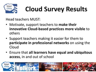 Cloud Survey Results
Head teachers MUST:
• Motivate, support teachers to make their
innovative Cloud-based practices more visible to
others
• Support teachers making it easier for them to
participate in professional networks on using the
Cloud
• Ensure that all learners have equal and ubiquitous
access, in and out of school
 