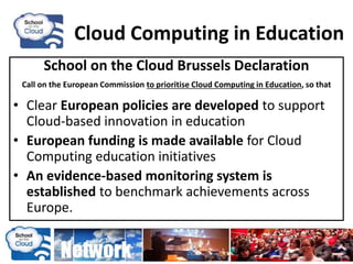 Cloud Computing in Education
School on the Cloud Brussels Declaration
Call on the European Commission to prioritise Cloud Computing in Education, so that
• Clear European policies are developed to support
Cloud-based innovation in education
• European funding is made available for Cloud
Computing education initiatives
• An evidence-based monitoring system is
established to benchmark achievements across
Europe.
 