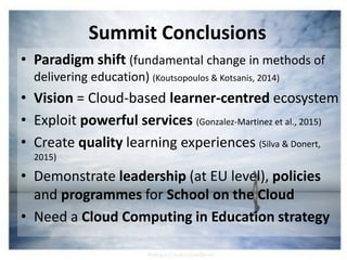 Summit Conclusions
• Paradigm shift (fundamental change in methods of
delivering education) (Koutsopoulos & Kotsanis, 2014)
• Vision = Cloud-based learner-centred ecosystem
• Exploit powerful services (Gonzalez-Martinez et al., 2015)
• Create quality learning experiences (Silva & Donert,
2015)
• Demonstrate leadership (at EU level), policies
and programmes for School on the Cloud
• Need a Cloud Computing in Education strategy
 