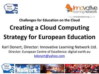 Challenges for Education on the Cloud
Creating a Cloud Computing
Strategy for European Education
Karl Donert, Director: Innovative Learning Network Ltd.
Director: European Centre of Excellence: digital-earth.eu
kdonert@yahoo.com
 