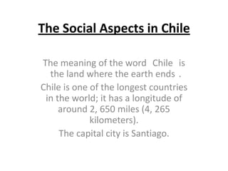 The Social Aspects in Chile
The meaning of the word Chile is
the land where the earth ends .
Chile is one of the longest countries
in the world; it has a longitude of
around 2, 650 miles (4, 265
kilometers).
The capital city is Santiago.
 