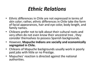 Ethnic Relations
• Ethnic differences in Chile are not expressed in terms of
skin color; rather, ethnic differences in Chile take the form
of facial appearances, hair and eye color, body length, and
family names.
• Chileans prefer not to talk about their cultural roots and
very often do not even know their ancestral tree , they
consider themselves to possess Spanish backgrounds.
• However, Mapuche Indians are socially and economically
segregated in Chile.
• Chileans of Mapuche backgrounds usually work in poorly
paid jobs with little or no Prestige.
• Mapuches’ reaction is directed against the national
authorities.
 