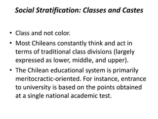 Social Stratification: Classes and Castes
• Class and not color.
• Most Chileans constantly think and act in
terms of traditional class divisions (largely
expressed as lower, middle, and upper).
• The Chilean educational system is primarily
meritocractic-oriented. For instance, entrance
to university is based on the points obtained
at a single national academic test.
 