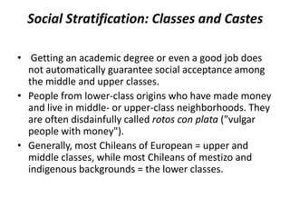 Social Stratification: Classes and Castes
• Getting an academic degree or even a good job does
not automatically guarantee social acceptance among
the middle and upper classes.
• People from lower-class origins who have made money
and live in middle- or upper-class neighborhoods. They
are often disdainfully called rotos con plata ("vulgar
people with money").
• Generally, most Chileans of European = upper and
middle classes, while most Chileans of mestizo and
indigenous backgrounds = the lower classes.
 