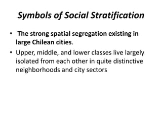 Symbols of Social Stratification
• The strong spatial segregation existing in
large Chilean cities.
• Upper, middle, and lower classes live largely
isolated from each other in quite distinctive
neighborhoods and city sectors
 