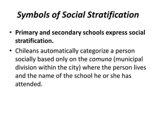 Symbols of Social Stratification
• Primary and secondary schools express social
stratification.
• Chileans automatically categorize a person
socially based only on the comuna (municipal
division within the city) where the person lives
and the name of the school he or she has
attended.
 