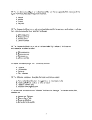 3
12. The two-dimensional figure or vertical face of the soil that is exposed which includes all the
layers from the surface down to parent materials.
a. Pedon
b. Profile
c. Solum
d. Regolith
13. The degree of differences in soil properties influenced by temperature and moisture regimes
from a continuous patter over a certain landscape
a. Climosequence
b. Toposequence
c. Biosequence
d. Lithosequence
14. The degree of differences in soil properties marked by the type of land use and
anthropogenic activities is called
a. Climosequence
b. Toposequence
c. Biosequence
d. Lithosequence
15. Which of the following is not a secondary mineral?
a. Gypsum
b. Carbonates
c. Feldspar
d. Clay minerals
16. The following processes describe chemical weathering, except
a. Removal and combination of oxygen ions to minerals in rocks
b. Peeling off of rock surface by force of water
c. Reaction with H+
ions
d. Reaction with organic acids
17. Moh’s scale is the measure of minerals’ resistance to damage. The hardest and softest
minerals are
a. Jasper and Gypsum
b. Diamond and Talc
c. Topaz and Calcite
d. Corundum and Apatite
 