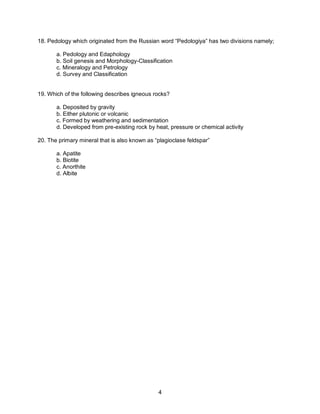 4
18. Pedology which originated from the Russian word “Pedologiya” has two divisions namely;
a. Pedology and Edaphology
b. Soil genesis and Morphology-Classification
c. Mineralogy and Petrology
d. Survey and Classification
19. Which of the following describes igneous rocks?
a. Deposited by gravity
b. Either plutonic or volcanic
c. Formed by weathering and sedimentation
d. Developed from pre-existing rock by heat, pressure or chemical activity
20. The primary mineral that is also known as “plagioclase feldspar”
a. Apatite
b. Biotite
c. Anorthite
d. Albite
 