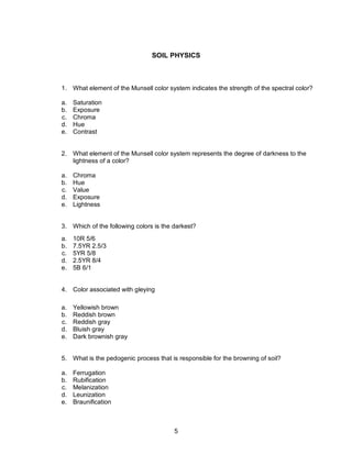 5
SOIL PHYSICS
1. What element of the Munsell color system indicates the strength of the spectral color?
a. Saturation
b. Exposure
c. Chroma
d. Hue
e. Contrast
2. What element of the Munsell color system represents the degree of darkness to the
lightness of a color?
a. Chroma
b. Hue
c. Value
d. Exposure
e. Lightness
3. Which of the following colors is the darkest?
a. 10R 5/6
b. 7.5YR 2.5/3
c. 5YR 5/8
d. 2.5YR 8/4
e. 5B 6/1
4. Color associated with gleying
a. Yellowish brown
b. Reddish brown
c. Reddish gray
d. Bluish gray
e. Dark brownish gray
5. What is the pedogenic process that is responsible for the browning of soil?
a. Ferrugation
b. Rubification
c. Melanization
d. Leunization
e. Braunification
 